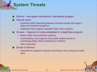 System Threats Worms – use spawn mechanism; standalone program Internet worm Exploited UNIX networking features (remote access) and bugs in  finger  and  sendmail  programs. Grappling hook program uploaded main worm program. Viruses – fragment of code embedded in a legitimate program. Mainly effect microcomputer systems. Downloading viral programs from public bulletin boards or exchanging floppy disks containing an infection. Safe computing . Denial of Service Overload the targeted computer preventing it from doing any sueful work. 