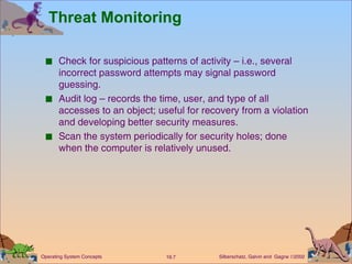 Threat Monitoring Check for suspicious patterns of activity – i.e., several incorrect password attempts may signal password guessing. Audit log – records the time, user, and type of all accesses to an object; useful for recovery from a violation and developing better security measures. Scan the system periodically for security holes; done when the computer is relatively unused. 