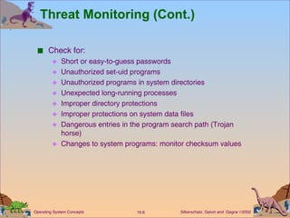 Threat Monitoring (Cont.) Check for: Short or easy-to-guess passwords Unauthorized set-uid programs Unauthorized programs in system directories Unexpected long-running processes Improper directory protections Improper protections on system data files Dangerous entries in the program search path (Trojan horse) Changes to system programs: monitor checksum values 
