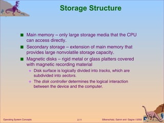 Storage Structure Main memory – only large storage media that the CPU can access directly. Secondary storage – extension of main memory that provides large nonvolatile storage capacity. Magnetic disks – rigid metal or glass platters covered with magnetic recording material  Disk surface is logically divided into  tracks , which are subdivided into  sectors . The  disk controller  determines the logical interaction between the device and the computer.  