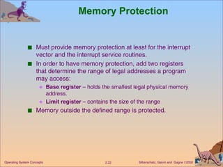 Memory Protection Must provide memory protection at least for the interrupt vector and the interrupt service routines. In order to have memory protection, add two registers that determine the range of legal addresses a program may access: Base register  – holds the smallest legal physical memory address. Limit register  – contains the size of the range  Memory outside the defined range is protected. 