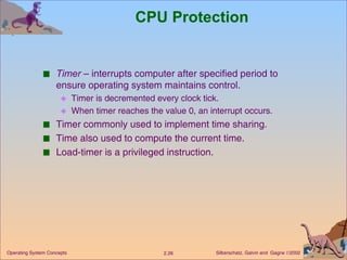 CPU Protection Timer  – interrupts computer after specified period to ensure operating system maintains control. Timer is decremented every clock tick. When timer reaches the value 0, an interrupt occurs. Timer commonly used to implement time sharing. Time also used to compute the current time. Load-timer is a privileged instruction. 