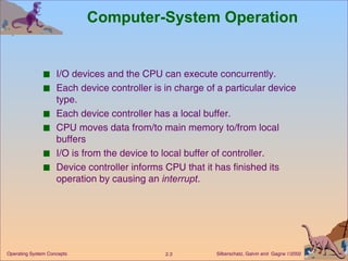 Computer-System Operation I/O devices and the CPU can execute concurrently. Each device controller is in charge of a particular device type. Each device controller has a local buffer. CPU moves data from/to main memory to/from local buffers I/O is from the device to local buffer of controller. Device controller informs CPU that it has finished its operation by causing an  interrupt . 