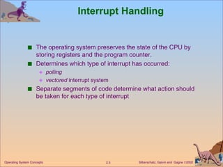 Interrupt Handling The operating system preserves the state of the CPU by storing registers and the program counter. Determines which type of interrupt has occurred: polling vectored  interrupt system Separate segments of code determine what action should be taken for each type of interrupt 