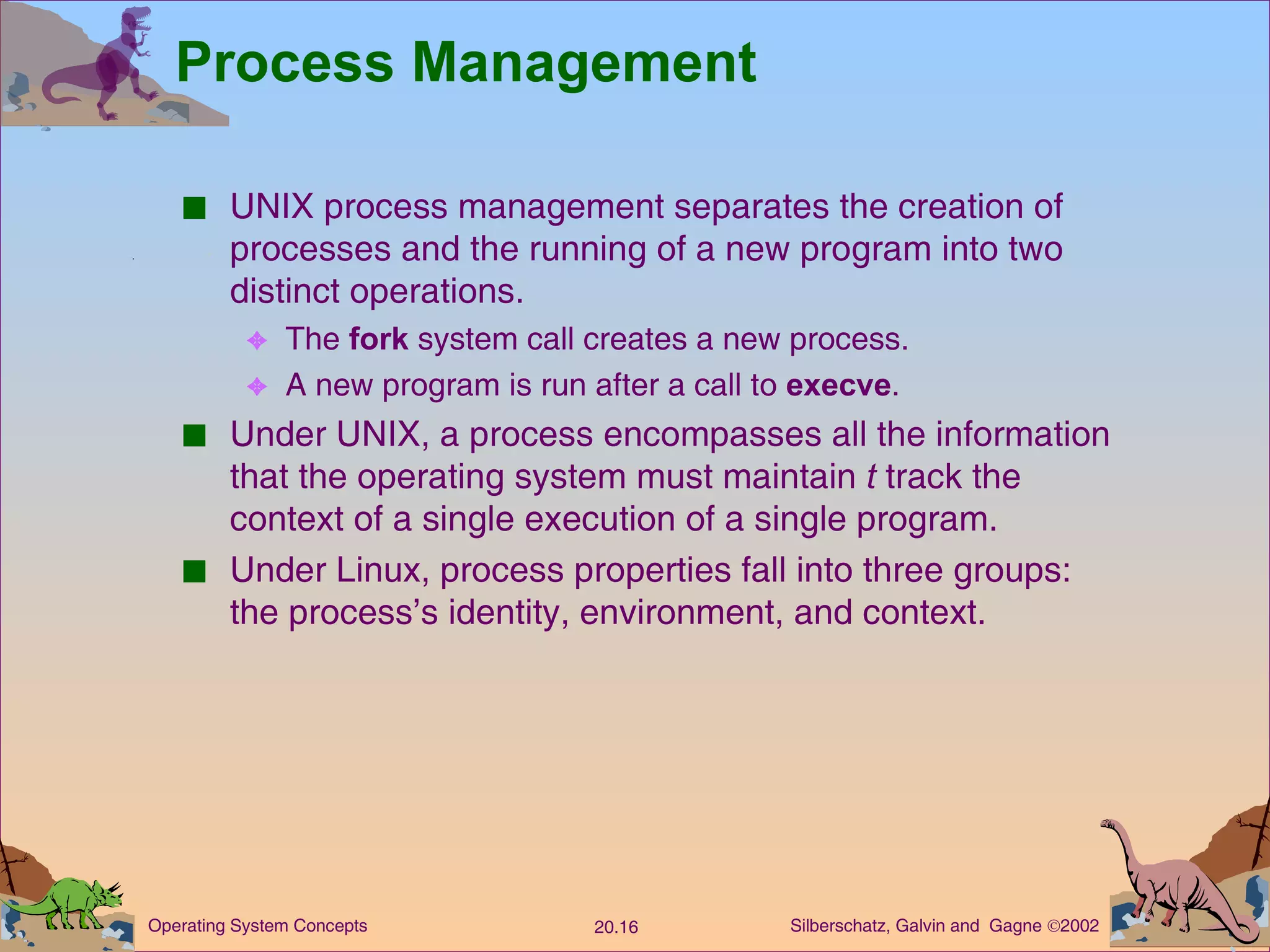 Process Management UNIX process management separates the creation of processes and the running of a new program into two distinct operations. The  fork  system call creates a new process. A new program is run after a call to  execve . Under UNIX, a process encompasses all the information that the operating system must maintain  t  track the context of a single execution of a single program. Under Linux, process properties fall into three groups:  the process’s identity, environment, and context. 