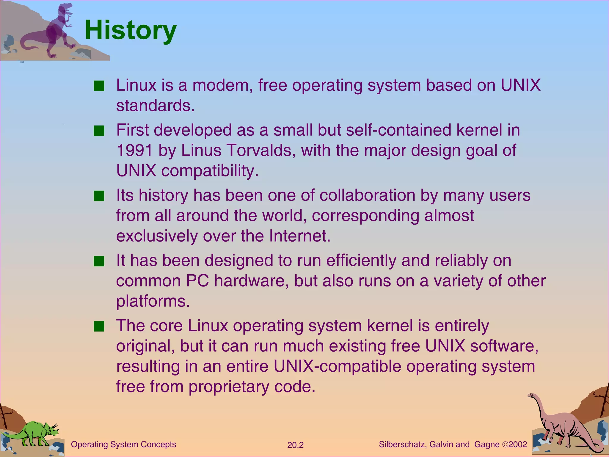 History Linux is a modem, free operating system based on UNIX standards. First developed as a small but self-contained kernel in 1991 by Linus Torvalds, with the major design goal of UNIX compatibility. Its history has been one of collaboration by many users from all around the world, corresponding almost exclusively over the Internet. It has been designed to run efficiently and reliably on common PC hardware, but also runs on a variety of other platforms. The core Linux operating system kernel is entirely original, but it can run much existing free UNIX software, resulting in an entire UNIX-compatible operating system free from proprietary code. 