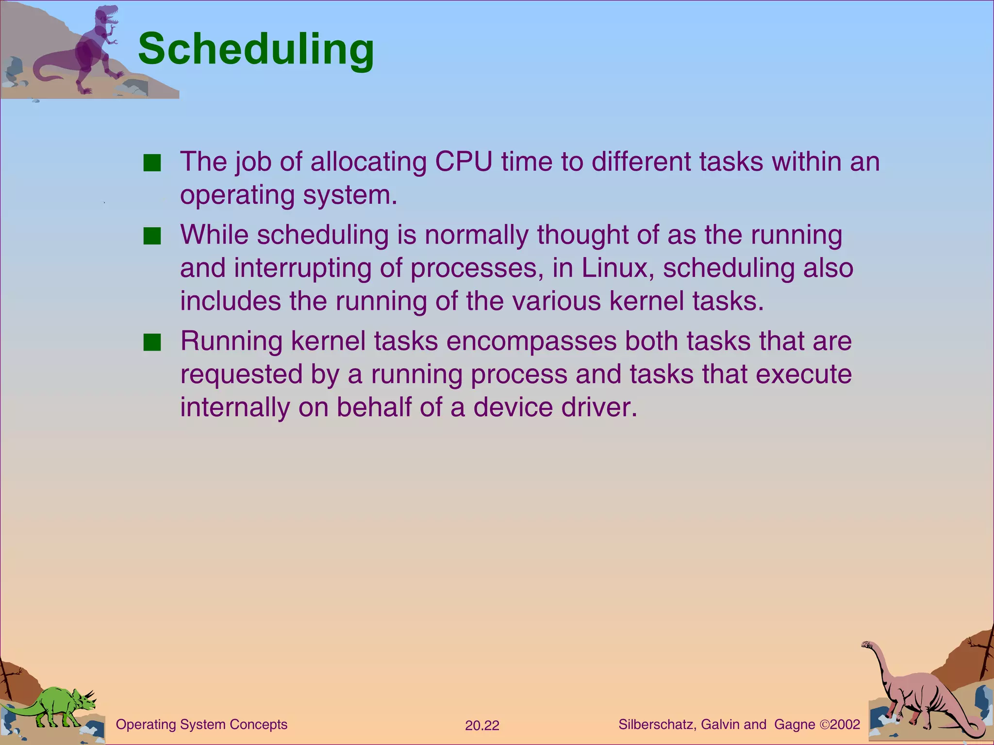 Scheduling The job of allocating CPU time to different tasks within an operating system. While scheduling is normally thought of as the running and interrupting of processes, in Linux, scheduling also includes the running of the various kernel tasks. Running kernel tasks encompasses both tasks that are requested by a running process and tasks that execute internally on behalf of a device driver. 