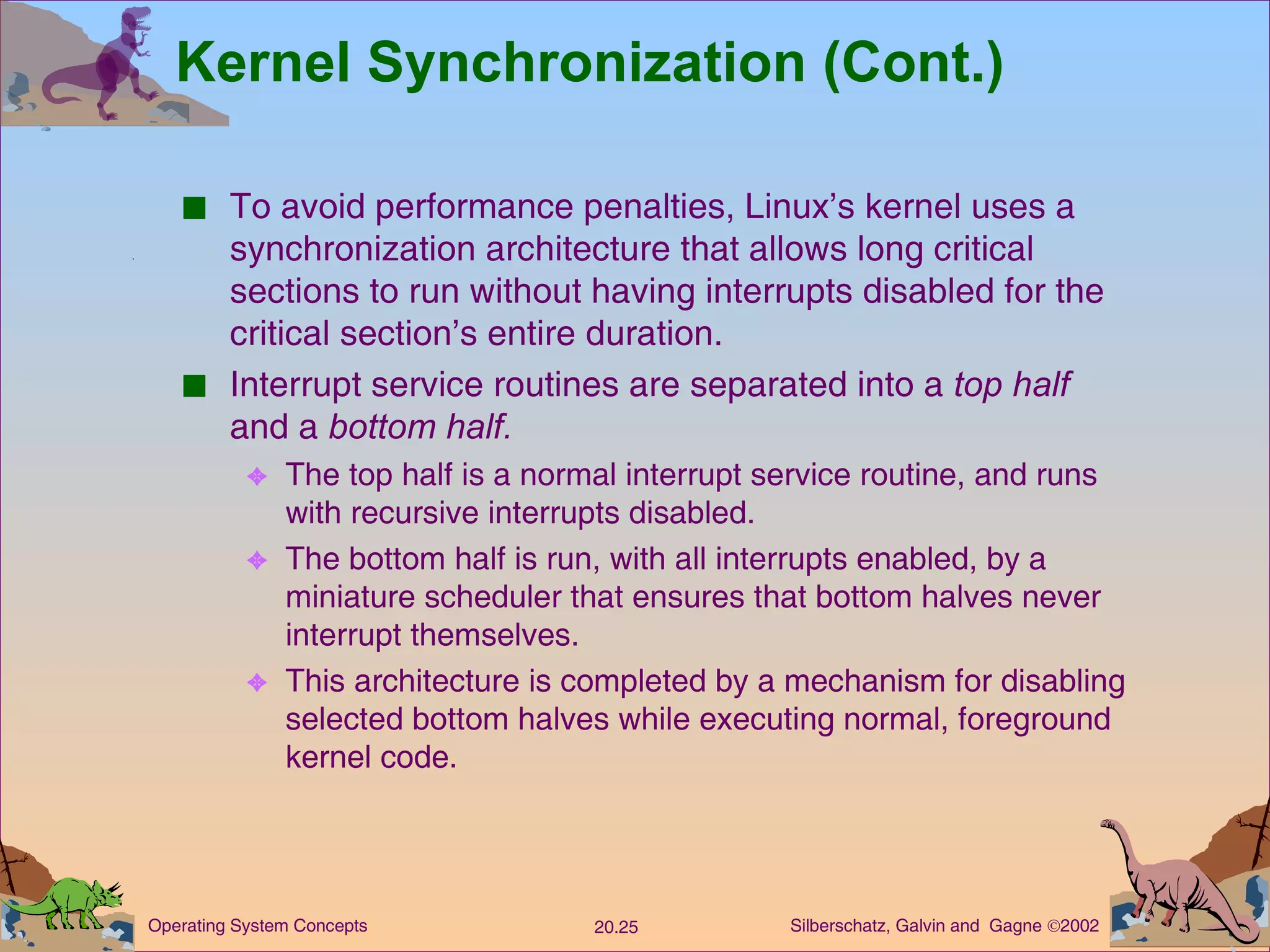 Kernel Synchronization (Cont.) To avoid performance penalties, Linux’s kernel uses a synchronization architecture that allows long critical sections to run without having interrupts disabled for the critical section’s entire duration. Interrupt service routines are separated into a  top half  and a  bottom half. The top half is a normal interrupt service routine, and runs with recursive interrupts disabled. The bottom half is run, with all interrupts enabled, by a miniature scheduler that ensures that bottom halves never interrupt themselves. This architecture is completed by a mechanism for disabling selected bottom halves while executing normal, foreground kernel code. 