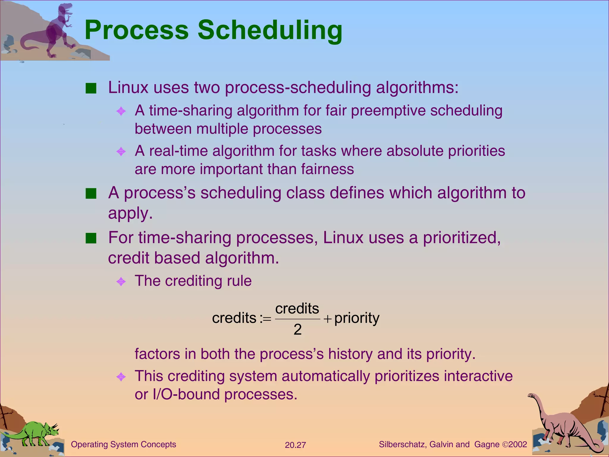 Process Scheduling Linux uses two process-scheduling algorithms: A time-sharing algorithm for fair preemptive scheduling between multiple processes A real-time algorithm for tasks where absolute priorities are more important than fairness A process’s scheduling class defines which algorithm to apply. For time-sharing processes, Linux uses a prioritized, credit based algorithm. The crediting rule factors in both the process’s history and its priority. This crediting system automatically prioritizes interactive or I/O-bound processes. 