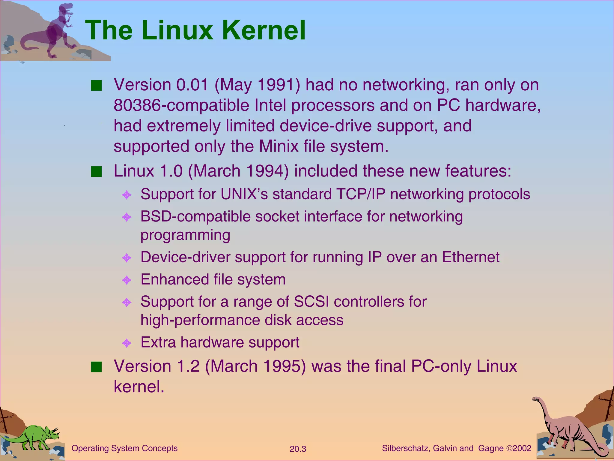 The Linux Kernel Version 0.01 (May 1991) had no networking, ran only on 80386-compatible Intel processors and on PC hardware, had extremely limited device-drive support, and supported only the Minix file system. Linux 1.0 (March 1994) included these new features: Support for UNIX’s standard TCP/IP networking protocols BSD-compatible socket interface for networking programming Device-driver support for running IP over an Ethernet Enhanced file system Support for a range of SCSI controllers for  high-performance disk access Extra hardware support Version 1.2 (March 1995) was the final PC-only Linux kernel. 