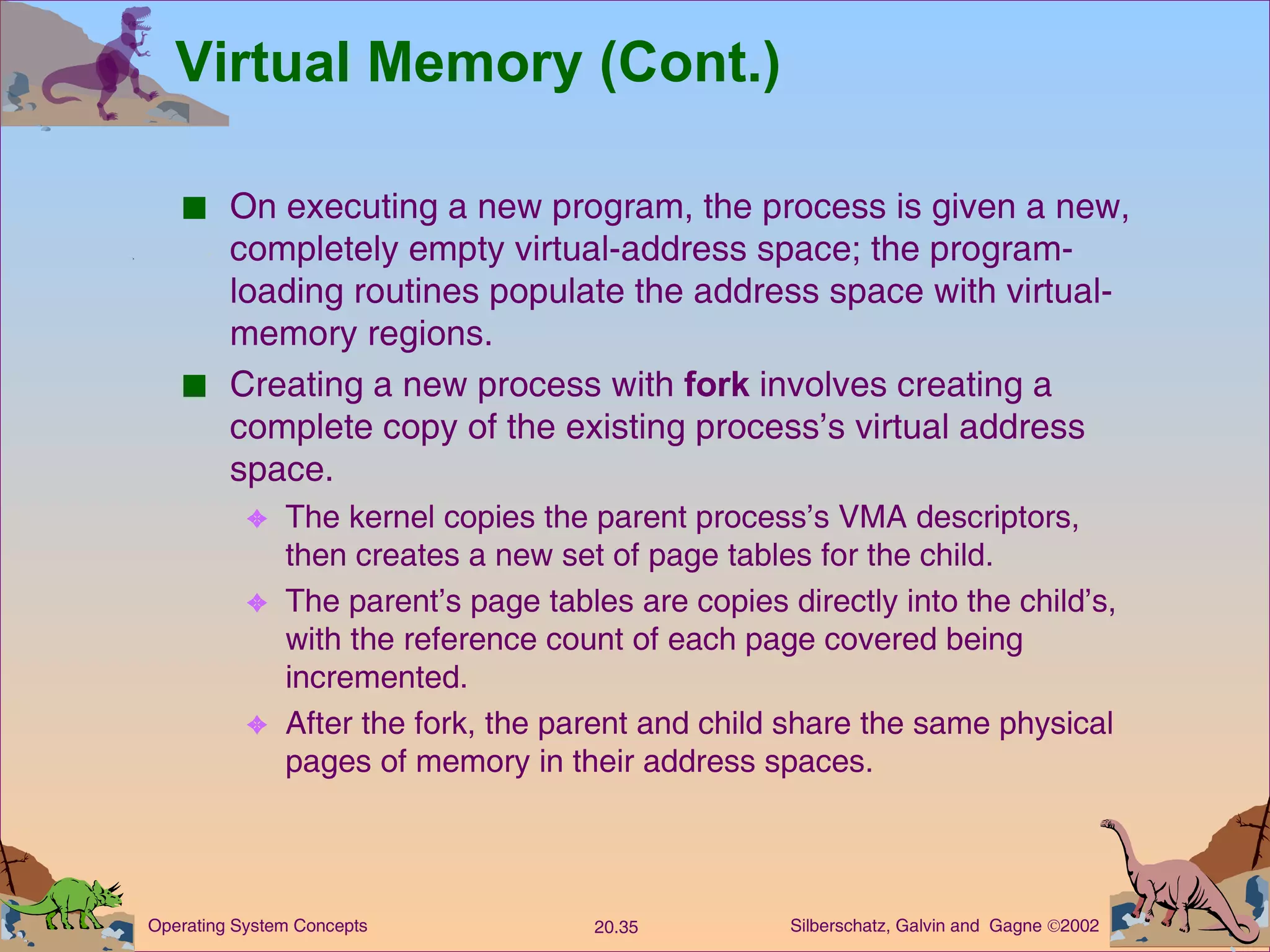 Virtual Memory (Cont.) On executing a new program, the process is given a new, completely empty virtual-address space; the program-loading routines populate the address space with virtual-memory regions. Creating a new process with  fork  involves creating a complete copy of the existing process’s virtual address space. The kernel copies the parent process’s VMA descriptors, then creates a new set of page tables for the child. The parent’s page tables are copies directly into the child’s, with the reference count of each page covered being incremented. After the fork, the parent and child share the same physical pages of memory in their address spaces. 