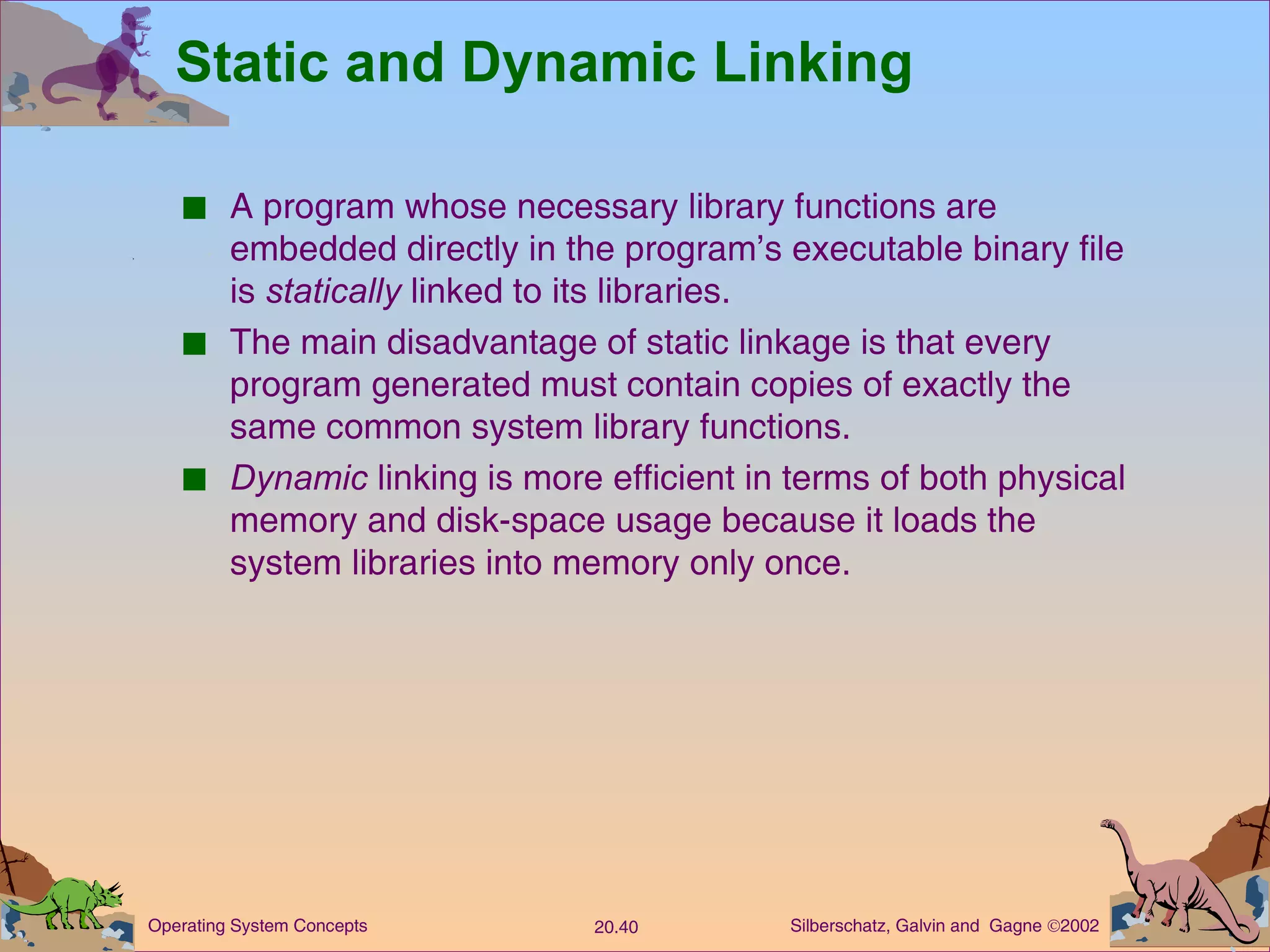 Static and Dynamic Linking A program whose necessary library functions are embedded directly in the program’s executable binary file is  statically  linked to its libraries. The main disadvantage of static linkage is that every program generated must contain copies of exactly the same common system library functions. Dynamic  linking is more efficient in terms of both physical memory and disk-space usage because it loads the system libraries into memory only once. 