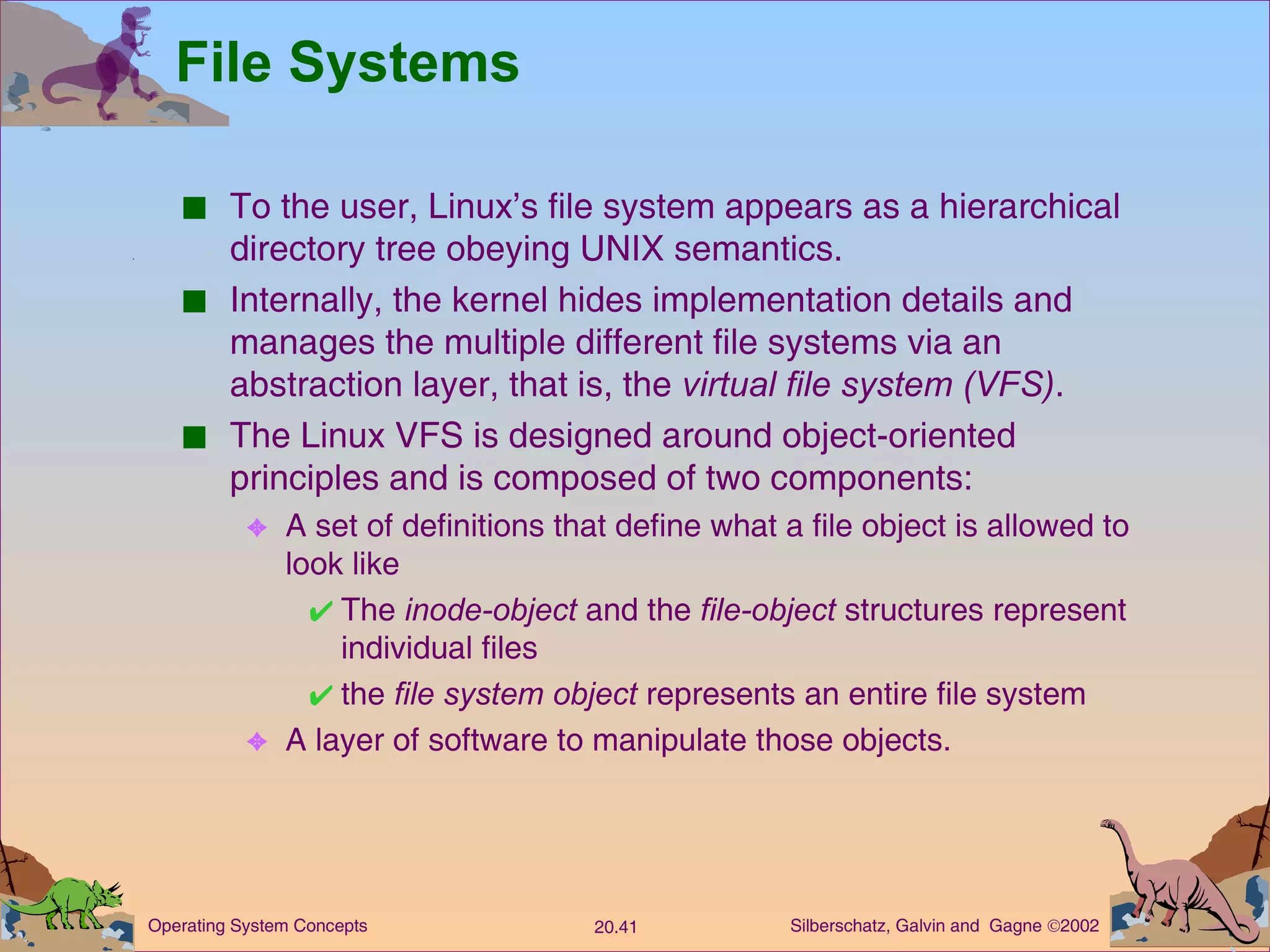 File Systems To the user, Linux’s file system appears as a hierarchical directory tree obeying UNIX semantics. Internally, the kernel hides implementation details and manages the multiple different file systems via an abstraction layer, that is, the  virtual file system (VFS) . The Linux VFS is designed around object-oriented principles and is composed of two components: A set of definitions that define what a file object is allowed to look like The  inode-object  and the  file-object  structures represent individual files the  file system   object  represents an entire file system A layer of software to manipulate those objects. 