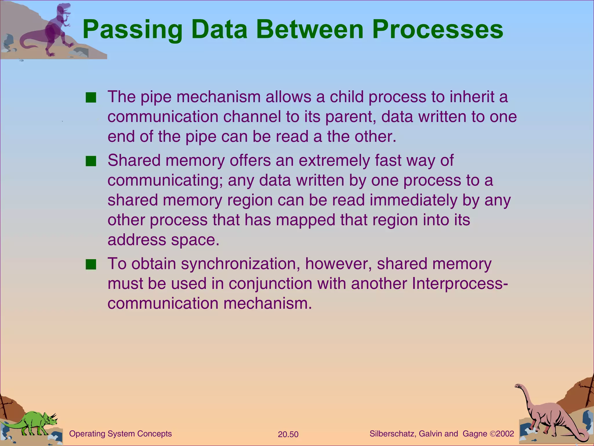 Passing Data Between Processes The pipe mechanism allows a child process to inherit a communication channel to its parent, data written to one end of the pipe can be read a the other. Shared memory offers an extremely fast way of communicating; any data written by one process to a shared memory region can be read immediately by any other process that has mapped that region into its address space. To obtain synchronization, however, shared memory must be used in conjunction with another Interprocess-communication mechanism. 