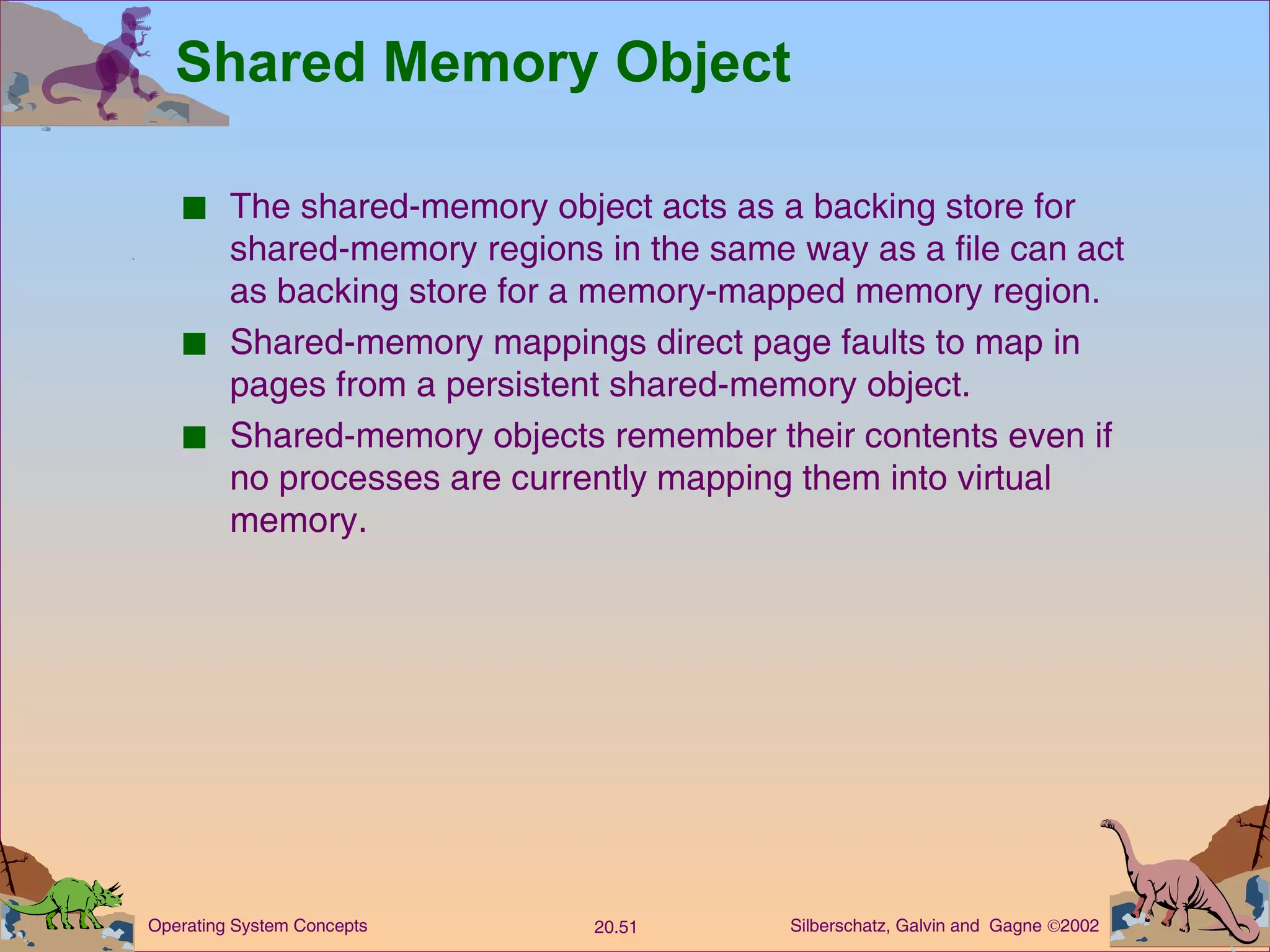 Shared Memory Object The shared-memory object acts as a backing store for shared-memory regions in the same way as a file can act as backing store for a memory-mapped memory region. Shared-memory mappings direct page faults to map in pages from a persistent shared-memory object. Shared-memory objects remember their contents even if no processes are currently mapping them into virtual memory. 