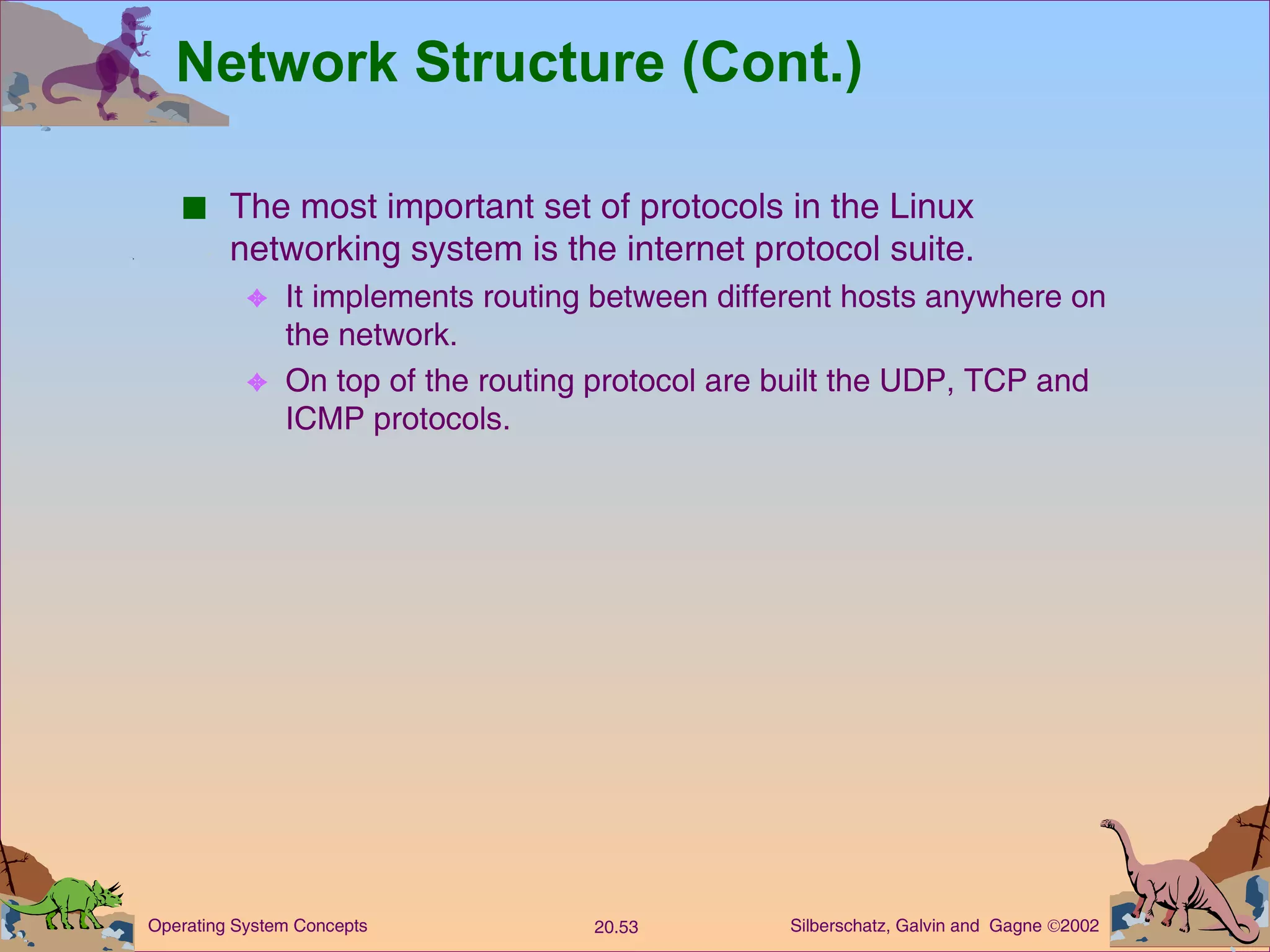 Network Structure (Cont.) The most important set of protocols in the Linux networking system is the internet protocol suite. It implements routing between different hosts anywhere on the network. On top of the routing protocol are built the UDP, TCP and ICMP protocols. 