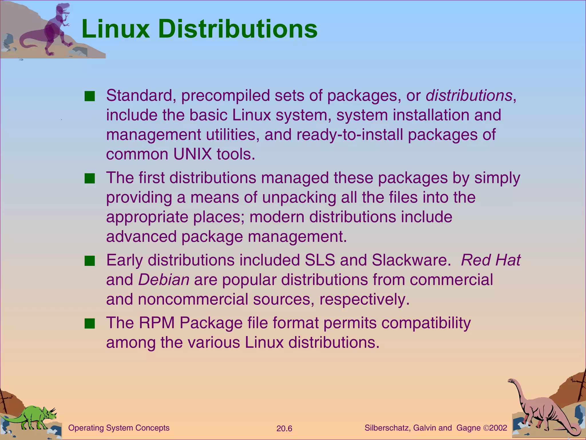 Linux Distributions Standard, precompiled sets of packages, or  distributions , include the basic Linux system, system installation and management utilities, and ready-to-install packages of common UNIX tools. The first distributions managed these packages by simply providing a means of unpacking all the files into the appropriate places; modern distributions include advanced package management. Early distributions included SLS and Slackware.  Red Hat  and  Debian  are popular distributions from commercial and noncommercial sources, respectively. The RPM Package file format permits compatibility among the various Linux distributions. 