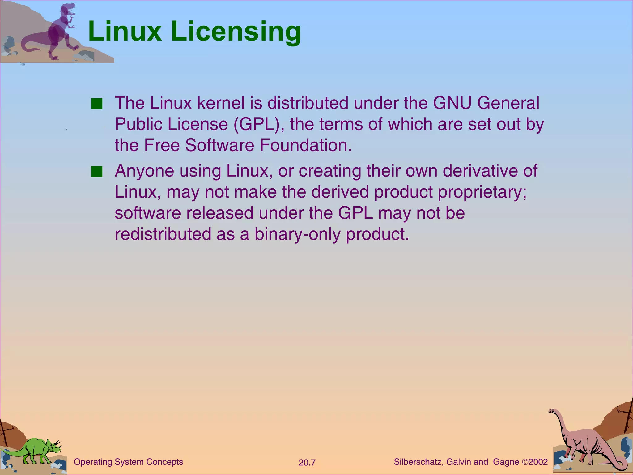 Linux Licensing The Linux kernel is distributed under the GNU General Public License (GPL), the terms of which are set out by the Free Software Foundation. Anyone using Linux, or creating their own derivative of Linux, may not make the derived product proprietary; software released under the GPL may not be redistributed as a binary-only product. 