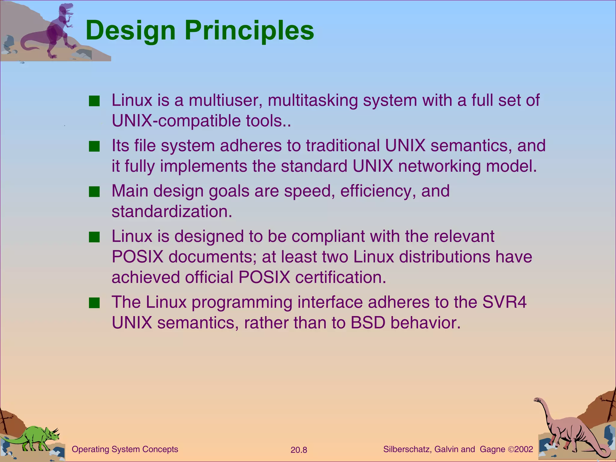 Design Principles Linux is a multiuser, multitasking system with a full set of UNIX-compatible tools.. Its file system adheres to traditional UNIX semantics, and it fully implements the standard UNIX networking model. Main design goals are speed, efficiency, and standardization. Linux is designed to be compliant with the relevant POSIX documents; at least two Linux distributions have achieved official POSIX certification. The Linux programming interface adheres to the SVR4 UNIX semantics, rather than to BSD behavior. 