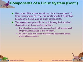 Components of a Linux System (Cont.) Like most UNIX implementations, Linux is composed of three main bodies of code; the most important distinction between the kernel and all other components. The  kernel  is responsible for maintaining the important abstractions of the operating system. Kernel code executes in  kernel mode  with full access to all the physical resources of the computer. All kernel code and data structures are kept in the same single address space. 