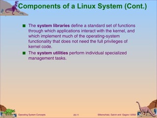 Components of a Linux System (Cont.) The  system libraries  define a standard set of functions through which applications interact with the kernel, and which implement much of the operating-system functionality that does not need the full privileges of kernel code. The  system utilities  perform individual specialized management tasks. 