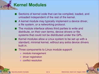 Kernel Modules Sections of kernel code that can be compiled, loaded, and unloaded independent of the rest of the kernel. A kernel module may typically implement a device driver, a file system, or a networking protocol. The module interface allows third parties to write and distribute, on their own terms, device drivers or file systems that could not be distributed under the GPL. Kernel modules allow a Linux system to be set up with a standard, minimal kernel, without any extra device drivers built in. Three components to Linux module support: module management  driver registration conflict resolution 