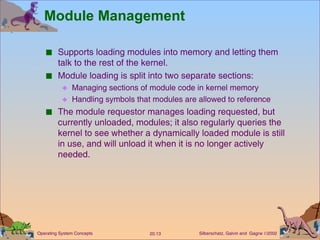 Module Management Supports loading modules into memory and letting them talk to the rest of the kernel. Module loading is split into two separate sections: Managing sections of module code in kernel memory Handling symbols that modules are allowed to reference The module requestor manages loading requested, but currently unloaded, modules; it also regularly queries the kernel to see whether a dynamically loaded module is still in use, and will unload it when it is no longer actively needed. 
