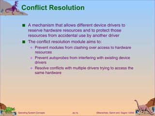 Conflict Resolution A mechanism that allows different device drivers to reserve hardware resources and to protect those resources from accidental use by another driver The conflict resolution module aims to: Prevent modules from clashing over access to hardware resources Prevent  autoprobes  from interfering with existing device drivers Resolve conflicts with multiple drivers trying to access the same hardware 