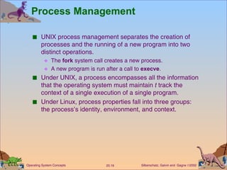 Process Management UNIX process management separates the creation of processes and the running of a new program into two distinct operations. The  fork  system call creates a new process. A new program is run after a call to  execve . Under UNIX, a process encompasses all the information that the operating system must maintain  t  track the context of a single execution of a single program. Under Linux, process properties fall into three groups:  the process’s identity, environment, and context. 