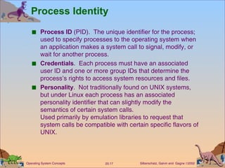 Process Identity Process ID  (PID).  The unique identifier for the process; used to specify processes to the operating system when an application makes a system call to signal, modify, or wait for another process. Credentials .  Each process must have an associated user ID and one or more group IDs that determine the process’s rights to access system resources and files. Personality .  Not traditionally found on UNIX systems, but under Linux each process has an associated personality identifier that can slightly modify the semantics of certain system calls. Used primarily by emulation libraries to request that system calls be compatible with certain specific flavors of UNIX. 