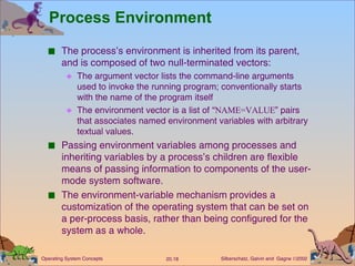 Process Environment The process’s environment is inherited from its parent, and is composed of two null-terminated vectors: The argument vector lists the command-line arguments used to invoke the running program; conventionally starts with the name of the program itself The environment vector is a list of “ NAME=VALUE ” pairs that associates named environment variables with arbitrary textual values. Passing environment variables among processes and inheriting variables by a process’s children are flexible means of passing information to components of the user-mode system software. The environment-variable mechanism provides a customization of the operating system that can be set on a per-process basis, rather than being configured for the system as a whole. 