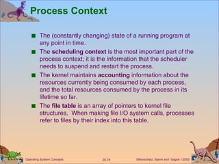 Process Context The (constantly changing) state of a running program at any point in time. The  scheduling context  is the most important part of the process context; it is the information that the scheduler needs to suspend and restart the process. The kernel maintains  accounting  information about the resources currently being consumed by each process, and the total resources consumed by the process in its lifetime so far. The  file table  is an array of pointers to kernel file structures.  When making file I/O system calls, processes refer to files by their index into this table. 