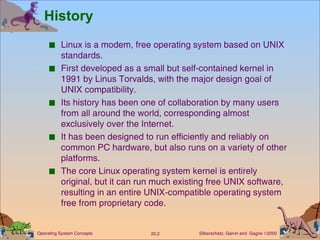 History Linux is a modem, free operating system based on UNIX standards. First developed as a small but self-contained kernel in 1991 by Linus Torvalds, with the major design goal of UNIX compatibility. Its history has been one of collaboration by many users from all around the world, corresponding almost exclusively over the Internet. It has been designed to run efficiently and reliably on common PC hardware, but also runs on a variety of other platforms. The core Linux operating system kernel is entirely original, but it can run much existing free UNIX software, resulting in an entire UNIX-compatible operating system free from proprietary code. 
