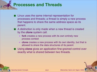 Processes and Threads Linux uses the same internal representation for processes and threads; a thread is simply a new process that happens to share the same address space as its parent. A distinction is only made when a new thread is created by the  clone  system call. fork  creates a new process with its own entirely new process context clone  creates a new process with its own identity, but that is allowed to share the data structures of its parent Using  clone  gives an application fine-grained control over exactly what is shared between two threads. 