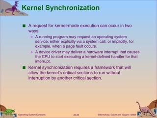 Kernel Synchronization A request for kernel-mode execution can occur in two ways: A running program may request an operating system service, either explicitly via a system call, or implicitly, for example, when a page fault occurs. A device driver may deliver a hardware interrupt that causes the CPU to start executing a kernel-defined handler for that interrupt. Kernel synchronization requires a framework that will allow the kernel’s critical sections to run without interruption by another critical section. 