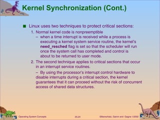 Kernel Synchronization (Cont.) Linux uses two techniques to protect critical sections: 1. Normal kernel code is nonpreemptible –  when a time interrupt is received while a process is   executing a kernel system service routine, the kernel’s    need_resched  flag is set so that the scheduler will run    once the system call has completed and control is   about to be returned to user mode. 2. The second technique applies to critical sections that occur in an interrupt service routines. –  By using the processor’s interrupt control hardware to disable interrupts during a critical section, the kernel guarantees that it can proceed without the risk of concurrent access of shared data structures. 