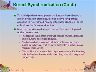 Kernel Synchronization (Cont.) To avoid performance penalties, Linux’s kernel uses a synchronization architecture that allows long critical sections to run without having interrupts disabled for the critical section’s entire duration. Interrupt service routines are separated into a  top half  and a  bottom half. The top half is a normal interrupt service routine, and runs with recursive interrupts disabled. The bottom half is run, with all interrupts enabled, by a miniature scheduler that ensures that bottom halves never interrupt themselves. This architecture is completed by a mechanism for disabling selected bottom halves while executing normal, foreground kernel code. 