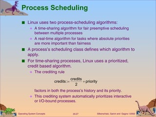 Process Scheduling Linux uses two process-scheduling algorithms: A time-sharing algorithm for fair preemptive scheduling between multiple processes A real-time algorithm for tasks where absolute priorities are more important than fairness A process’s scheduling class defines which algorithm to apply. For time-sharing processes, Linux uses a prioritized, credit based algorithm. The crediting rule factors in both the process’s history and its priority. This crediting system automatically prioritizes interactive or I/O-bound processes. 