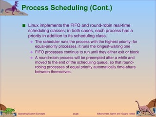 Process Scheduling (Cont.) Linux implements the FIFO and round-robin real-time scheduling classes; in both cases, each process has a priority in addition to its scheduling class. The scheduler runs the process with the highest priority; for equal-priority processes, it runs the longest-waiting one  FIFO processes continue to run until they either exit or block  A round-robin process will be preempted after a while and moved to the end of the scheduling queue, so that round-robing processes of equal priority automatically time-share between themselves. 