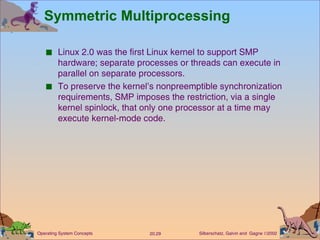 Symmetric Multiprocessing Linux 2.0 was the first Linux kernel to support SMP hardware; separate processes or threads can execute in parallel on separate processors. To preserve the kernel’s nonpreemptible synchronization requirements, SMP imposes the restriction, via a single kernel spinlock, that only one processor at a time may execute kernel-mode code. 