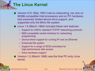 The Linux Kernel Version 0.01 (May 1991) had no networking, ran only on 80386-compatible Intel processors and on PC hardware, had extremely limited device-drive support, and supported only the Minix file system. Linux 1.0 (March 1994) included these new features: Support for UNIX’s standard TCP/IP networking protocols BSD-compatible socket interface for networking programming Device-driver support for running IP over an Ethernet Enhanced file system Support for a range of SCSI controllers for  high-performance disk access Extra hardware support Version 1.2 (March 1995) was the final PC-only Linux kernel. 