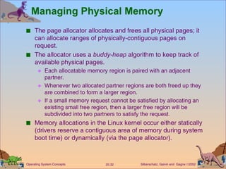 Managing Physical Memory The page allocator allocates and frees all physical pages; it can allocate ranges of physically-contiguous pages on request. The allocator uses a  buddy-heap  algorithm to keep track of available physical pages. Each allocatable memory region is paired with an adjacent partner. Whenever two allocated partner regions are both freed up they are combined to form a larger region. If a small memory request cannot be satisfied by allocating an existing small free region, then a larger free region will be subdivided into two partners to satisfy the request. Memory allocations in the Linux kernel occur either statically (drivers reserve a contiguous area of memory during system boot time) or dynamically (via the page allocator). 