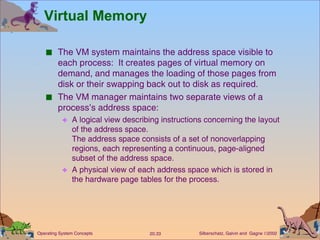 Virtual Memory The VM system maintains the address space visible to each process:  It creates pages of virtual memory on demand, and manages the loading of those pages from disk or their swapping back out to disk as required. The VM manager maintains two separate views of a process’s address space: A logical view describing instructions concerning the layout of the address space. The address space consists of a set of nonoverlapping regions, each representing a continuous, page-aligned subset of the address space. A physical view of each address space which is stored in the hardware page tables for the process. 