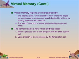 Virtual Memory (Cont.) Virtual memory regions are characterized by: The backing store, which describes from where the pages for a region come; regions are usually backed by a file or by nothing ( demand-zero  memory) The region’s reaction to writes (page sharing or copy-on-write). The kernel creates a new virtual address space 1. When a process runs a new program with the  exec  system call 2.  Upon creation of a new process by the  fork  system call 