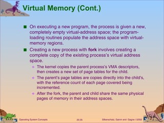 Virtual Memory (Cont.) On executing a new program, the process is given a new, completely empty virtual-address space; the program-loading routines populate the address space with virtual-memory regions. Creating a new process with  fork  involves creating a complete copy of the existing process’s virtual address space. The kernel copies the parent process’s VMA descriptors, then creates a new set of page tables for the child. The parent’s page tables are copies directly into the child’s, with the reference count of each page covered being incremented. After the fork, the parent and child share the same physical pages of memory in their address spaces. 