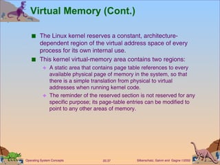 Virtual Memory (Cont.) The Linux kernel reserves a constant, architecture-dependent region of the virtual address space of every process for its own internal use. This kernel virtual-memory area contains two regions: A static area that contains page table references to every available physical page of memory in the system, so that there is a simple translation from physical to virtual addresses when running kernel code. The reminder of the reserved section is not reserved for any specific purpose; its page-table entries can be modified to point to any other areas of memory. 