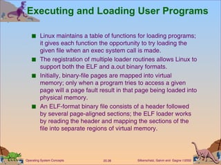 Executing and Loading User Programs Linux maintains a table of functions for loading programs; it gives each function the opportunity to try loading the given file when an exec system call is made. The registration of multiple loader routines allows Linux to support both the ELF and a.out binary formats. Initially, binary-file pages are mapped into virtual memory; only when a program tries to access a given page will a page fault result in that page being loaded into physical memory. An ELF-format binary file consists of a header followed by several page-aligned sections; the ELF loader works by reading the header and mapping the sections of the file into separate regions of virtual memory. 