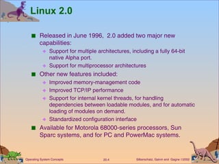 Linux 2.0 Released in June 1996,  2.0 added two major new capabilities: Support for multiple architectures, including a fully 64-bit native Alpha port. Support for multiprocessor architectures Other new features included: Improved memory-management code Improved TCP/IP performance Support for internal kernel threads, for handling dependencies between loadable modules, and for automatic loading of modules on demand. Standardized configuration interface Available for Motorola 68000-series processors, Sun Sparc systems, and for PC and PowerMac systems. 