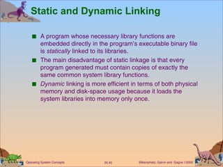 Static and Dynamic Linking A program whose necessary library functions are embedded directly in the program’s executable binary file is  statically  linked to its libraries. The main disadvantage of static linkage is that every program generated must contain copies of exactly the same common system library functions. Dynamic  linking is more efficient in terms of both physical memory and disk-space usage because it loads the system libraries into memory only once. 