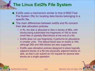 The Linux Ext2fs File System Ext2fs uses a mechanism similar to that of BSD Fast File System (ffs) for locating data blocks belonging to a specific file. The main differences between ext2fs and ffs concern their disk allocation policies. In ffs, the disk is allocated to files in blocks of 8Kb, with blocks being subdivided into fragments of 1Kb to store small files or partially filled blocks at the end of a file. Ext2fs does not use fragments; it performs its allocations in smaller units.  The default block size on ext2fs is 1Kb, although 2Kb and 4Kb blocks are also supported. Ext2fs uses allocation policies designed to place logically adjacent blocks of a file into physically adjacent blocks on disk, so that it can submit an I/O request for several disk blocks as a single operation. 